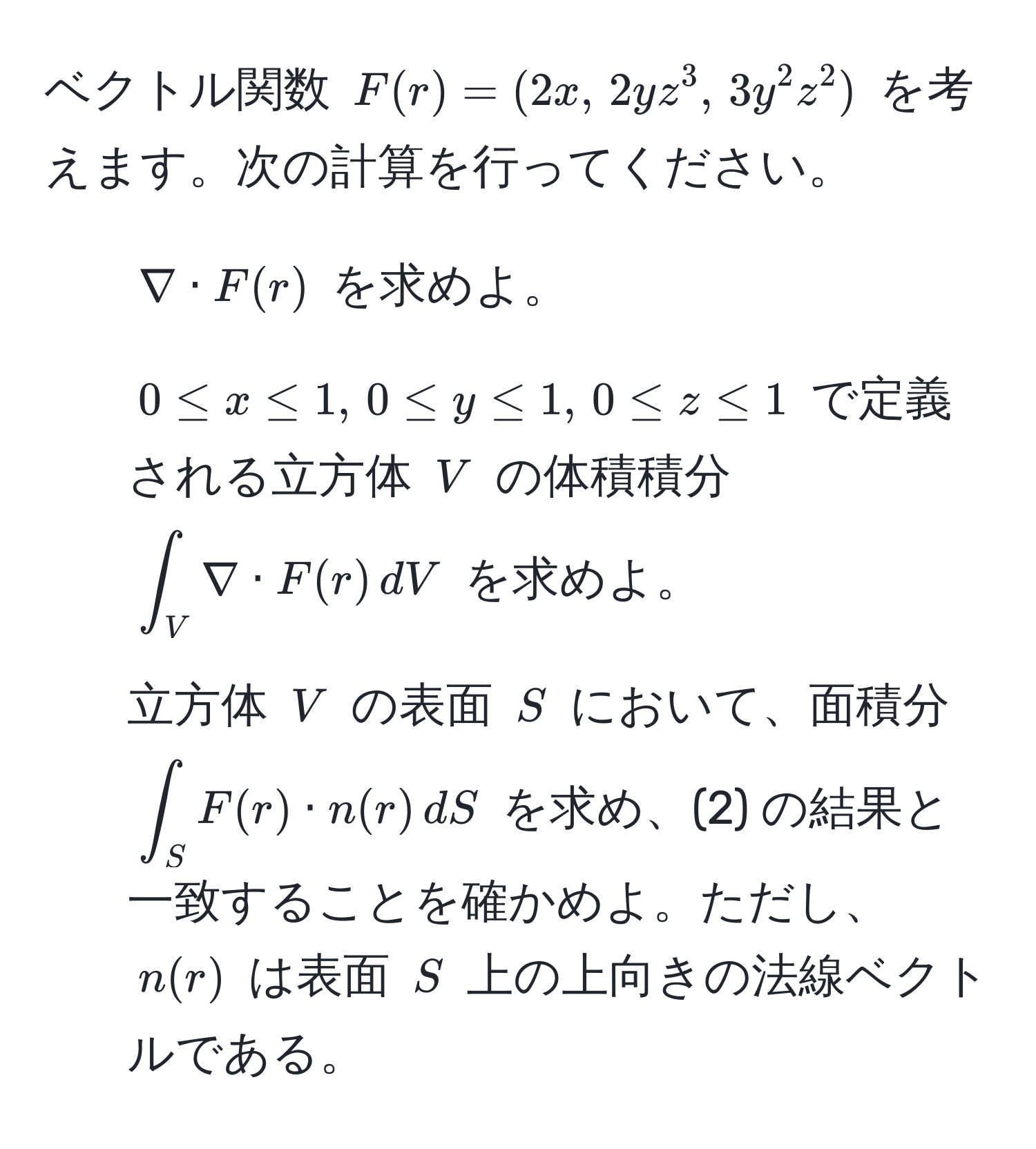 ベクトル関数 $F(r) = (2x, , 2yz^(3, , 3y^2z^2)$ を考えます。次の計算を行ってください。  
1) $nabla · F(r)$ を求めよ。  
2) $0 ≤ x ≤ 1, , 0 ≤ y ≤ 1, , 0 ≤ z ≤ 1$ で定義される立方体 $V$ の体積積分 $∈t_V) nabla · F(r) , dV$ を求めよ。  
3) 立方体 $V$ の表面 $S$ において、面積分 $∈t_S F(r) · n(r) , dS$ を求め、(2) の結果と一致することを確かめよ。ただし、$n(r)$ は表面 $S$ 上の上向きの法線ベクトルである。