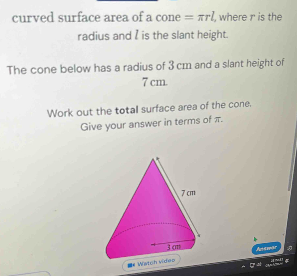 curved surface area of a cone =π rl , where r is the 
radius and I is the slant height. 
The cone below has a radius of 3 cm and a slant height of
7 cm. 
Work out the total surface area of the cone. 
Give your answer in terms of π. 
Answer 
Wa 
2124:31 
09/07/2024