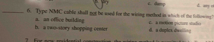 b dry c. damp d. any o
_6. Type NMC cable shall not be used for the wiring method in which of the following?
a. an office building c. a motion picture studio
b. a two-story shopping center d. a duplex dwelling
7 For new residential constructio