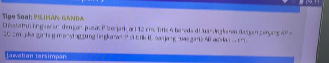 09.11 
Tipe Soal: PILIHAN GANDA 
Diketahui lingkaran dengan pusat P berjari-jari 12 cm. Titik A berada di luar lingkaran dengan panjang AP=
20 cm. Jika garis g menyinggung lingkaran P di titik B, panjang ruas garis AB adalah ... cm. 
Jawaban tersimpan