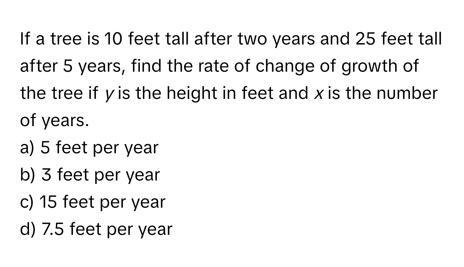 If a tree is 10 feet tall after two years and 25 feet tall after 5 years, find the rate of change of growth of the tree if *y* is the height in feet and *x* is the number of years. 
a) 5 feet per year
b) 3 feet per year 
c) 15 feet per year 
d) 7.5 feet per year