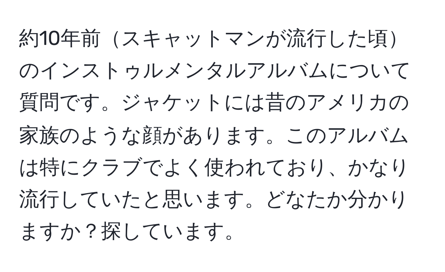 約10年前スキャットマンが流行した頃のインストゥルメンタルアルバムについて質問です。ジャケットには昔のアメリカの家族のような顔があります。このアルバムは特にクラブでよく使われており、かなり流行していたと思います。どなたか分かりますか？探しています。