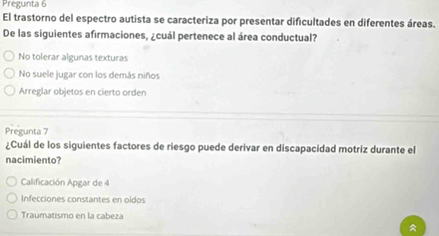 Pregunta 6
El trastorno del espectro autista se caracteriza por presentar dificultades en diferentes áreas.
De las siguientes afirmaciones, ¿cuál pertenece al área conductual?
No tolerar algunas texturas
No suele jugar con los demás niños
Arreglar objetos en cierto orden
Pregunta 7
¿Cuál de los siguientes factores de riesgo puede derivar en discapacidad motriz durante el
nacimiento?
Calificación Apgar de 4
Infecciones constantes en oídos
Traumatismo en la cabeza