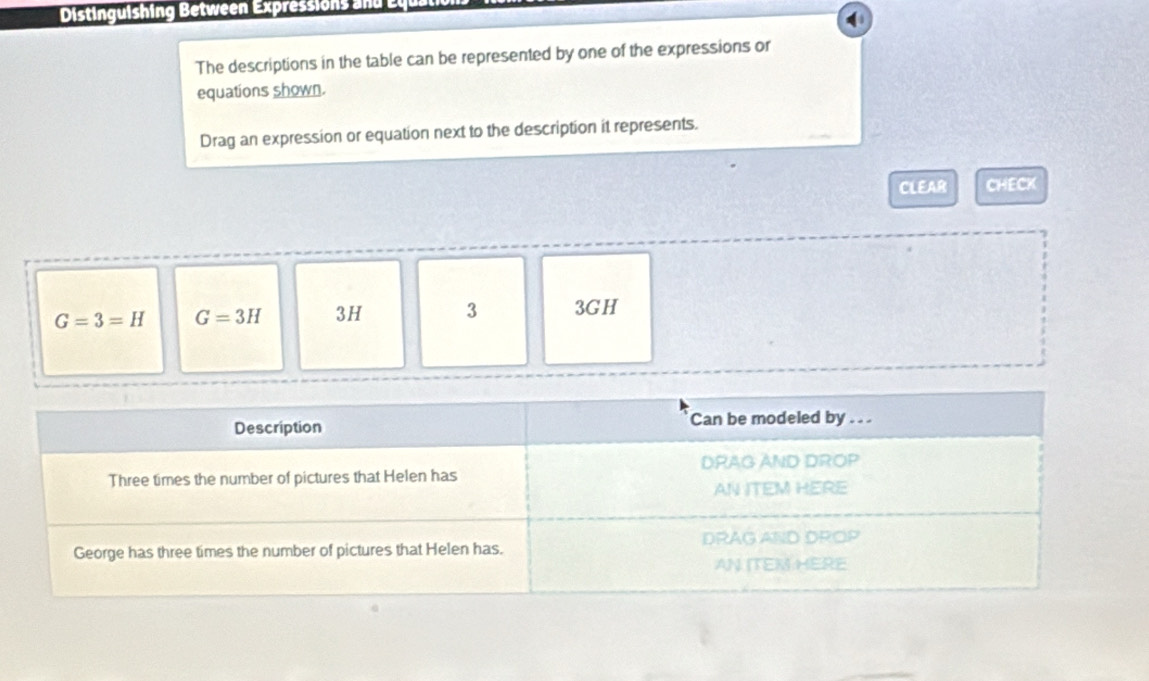 Distinguishing Between Expressions and Ey
The descriptions in the table can be represented by one of the expressions or
equations shown.
Drag an expression or equation next to the description it represents.
CLEAR CHECK
G=3=H G=3H 3H 3 3GH