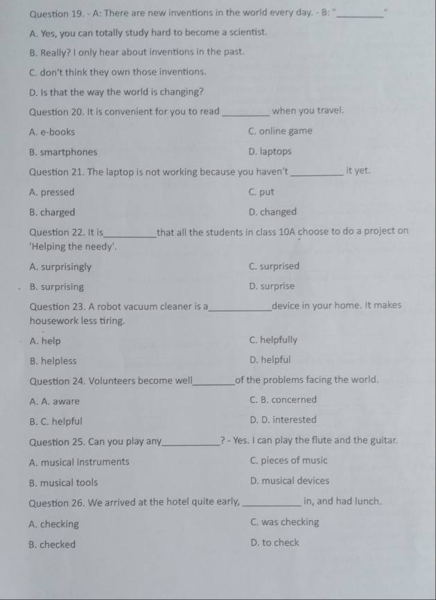 A: There are new inventions in the world every day. - B: ''_ "
A. Yes, you can totally study hard to become a scientist.
B. Really? I only hear about inventions in the past.
C. don't think they own those inventions.
D. Is that the way the world is changing?
Question 20. It is convenient for you to read _when you travel.
A. e-books C. online game
B. smartphones D. laptops
Question 21. The laptop is not working because you haven’t _it yet.
A. pressed C. put
B. charged D. changed
_
Question 22. It is that all the students in class 10A choose to do a project on
'Helping the needy'.
A. surprisingly C. surprised
B. surprising D. surprise
Question 23. A robot vacuum cleaner is a_ device in your home. It makes
housework less tiring.
A. help C. helpfully
B. helpless D. helpful
Question 24. Volunteers become well_ of the problems facing the world.
A. A. aware C. B. concerned
B. C. helpful D. D. interested
Question 25. Can you play any_ ? - Yes. I can play the flute and the guitar.
A. musical instruments C. pieces of music
B. musical tools D. musical devices
Question 26. We arrived at the hotel quite early, _in, and had lunch.
A. checking C. was checking
B. checked D. to check