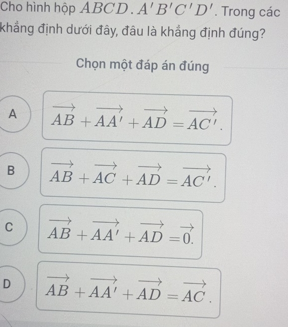 Cho hình hộp ABCD. A'B'C'D'. Trong các
khẳng định dưới đây, đâu là khẳng định đúng?
Chọn một đáp án đúng
A vector AB+vector AA'+vector AD=vector AC'.
B vector AB+vector AC+vector AD=vector AC'.
C vector AB+vector AA'+vector AD=vector 0.
D vector AB+vector AA'+vector AD=vector AC.