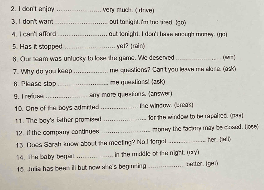 don't enjoy _very much. ( drive) 
3. I don't want _out tonight.I'm too tired. (go) 
4. I can't afford _out tonight. I don't have enough money. (go) 
5. Has it stopped _yet? (rain) 
6. Our team was unlucky to lose the game. We deserved _(win) 
7. Why do you keep _me questions? Can't you leave me alone. (ask) 
8. Please stop _me questions! (ask) 
9. I refuse _any more questions. (answer) 
10. One of the boys admitted _the window. (break) 
11. The boy's father promised _for the window to be rapaired. (pay) 
12. If the company continues _money the factory may be closed. (lose) 
13. Does Sarah know about the meeting? No,I forgot _her. (tell) 
14. The baby began _in the middle of the night. (cry) 
15. Julia has been ill but now she's beginning _better. (get)