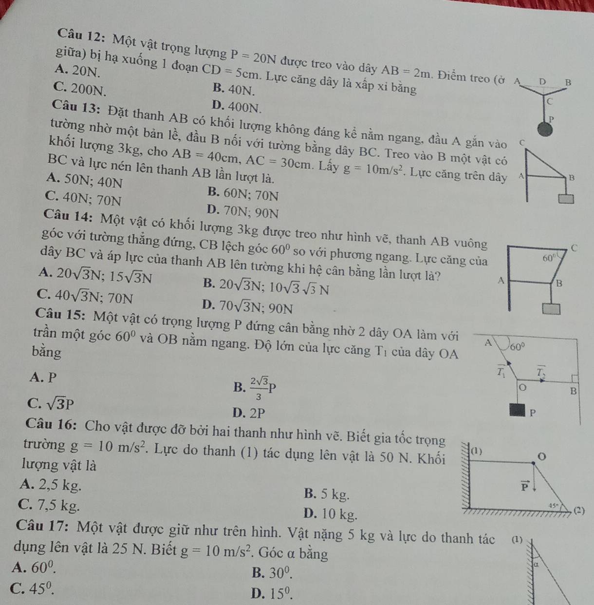 Một vật trọng lượng P=20N được treo vào dây AB=2m. Điểm treo (ở A D B
giữa) bị hạ xuống 1 đoạn CD=5cm. Lực căng dây là xấp xỉ bằng
A. 20N. B. 40N.
C. 200N. D. 400N.
C
P
Câu 13: Đặt thanh AB có khối lượng không đáng kể nằm ngang, đầu A gắn vào C
tường nhờ một bản lề, đầu B nối với tường bằng dây BC. Treo vào B một vật có
khối lượng 3kg, cho AB=40cm,AC=30cm. Lấy g=10m/s^2. Lực căng trên dây A B
BC và lực nén lên thanh AB lần lượt là.
A. 50N; 40N B. 60N; 70N
C. 40N; 70N D. 70N; 90N
Câu 14: Một vật có khối lượng 3kg được treo như hình vẽ, thanh AB vuông
C
góc với tường thẳng đứng, CB lệch góc 60° so với phương ngang. Lực căng của
60°
dây BC và áp lực của thanh AB lên tường khi hệ cân bằng lần lượt là?
A. 20sqrt(3)N;15sqrt(3)N B. 20sqrt(3)N;10sqrt(3)sqrt(3)N
A B
C. 40sqrt(3)N;70N
D. 70sqrt(3)N;90N
Câu 15: Một vật có trọng lượng P đứng cân bằng nhờ 2 dây OA làm với A 60°
trần một góc 60° và OB nằm ngang. Độ lớn của lực căng
bằng T_1 của dây OA
A. P
overline T_1 overline T_2
B.  2sqrt(3)/3 P
B
C. sqrt(3)P D. 2P
P
Câu 16: Cho vật được đỡ bởi hai thanh như hình vẽ. Biết gia tốc trọng
trường g=10m/s^2. Lực do thanh (1) tác dụng lên vật là 50 N. Khối (1)
lượng vật là
o
vector P
A. 2,5 kg. B. 5 kg.
45°
C. 7,5 kg. D. 10 kg. . (2)
Câu 17: Một vật được giữ như trên hình. Vật nặng 5 kg và lực do thanh tác (1)
dụng lên vật là 25 N. Biết g=10m/s^2. Góc a bằng
A. 60^0.
B. 30^0.
α
C. 45^0.
D. 15^0.