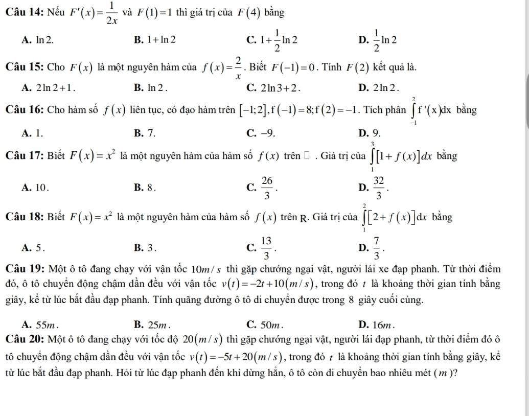 Nếu F'(x)= 1/2x  và F(1)=1 thì giá trị của F(4) bằng
A. ln 2. B. 1+ln 2 C. 1+ 1/2 ln 2 D.  1/2 ln 2
Câu 15: Cho F(x) là một nguyên hàm của f(x)= 2/x . Biết F(-1)=0. Tính F(2) kết quả là.
A. 2ln 2+1. B. ln 2 . C. 2ln 3+2. D. 2ln 2.
Câu 16: Cho hàm số f(x) liên tục, có đạo hàm trên [-1;2],f(-1)=8;f(2)=-1. Tích phân ∈tlimits _(-1)^2f^,(x)dx bằng
A. 1. B. 7. C. -9. D. 9.
Câu 17: Biết F(x)=x^2 là một nguyên hàm của hàm số f(x) trên Đ . Giá trị của ∈tlimits _1^(3[1+f(x)]dx bằng
A. 10. B. 8. C. frac 26)3. D.  32/3 .
Câu 18: Biết F(x)=x^2 là một nguyên hàm của hàm số f(x) trên R. Giá trị của ∈tlimits _1^(2[2+f(x)]dx bằng
A. 5 . B. 3 . C. frac 13)3. D.  7/3 .
Câu 19: Một ô tô đang chạy với vận tốc 10m/s thì gặp chướng ngại vật, người lái xe đạp phanh. Từ thời điểm
đó, ô tô chuyển động chậm dần đều với vận tốc v(t)=-2t+10(m/s) , trong đó t là khoảng thời gian tính bằng
giây, kể từ lúc bắt đầu đạp phanh. Tính quãng đường ô tô di chuyển được trong 8 giây cuối cùng.
A. 55m . B. 25m . C. 50m . D. 16m .
Câu 20: Một ô tô đang chạy với tốc độ 20(m/s) thì gặp chướng ngại vật, người lái đạp phanh, từ thời điểm đó ô
tô chuyển động chậm dần đều với vận tốc v(t)=-5t+20(m/s) , trong đó 7 là khoảng thời gian tính bằng giây, kể
từ lúc bắt đầu đạp phanh. Hỏi từ lúc đạp phanh đến khi dừng hẳn, ô tô còn di chuyển bao nhiêu mét (m)?