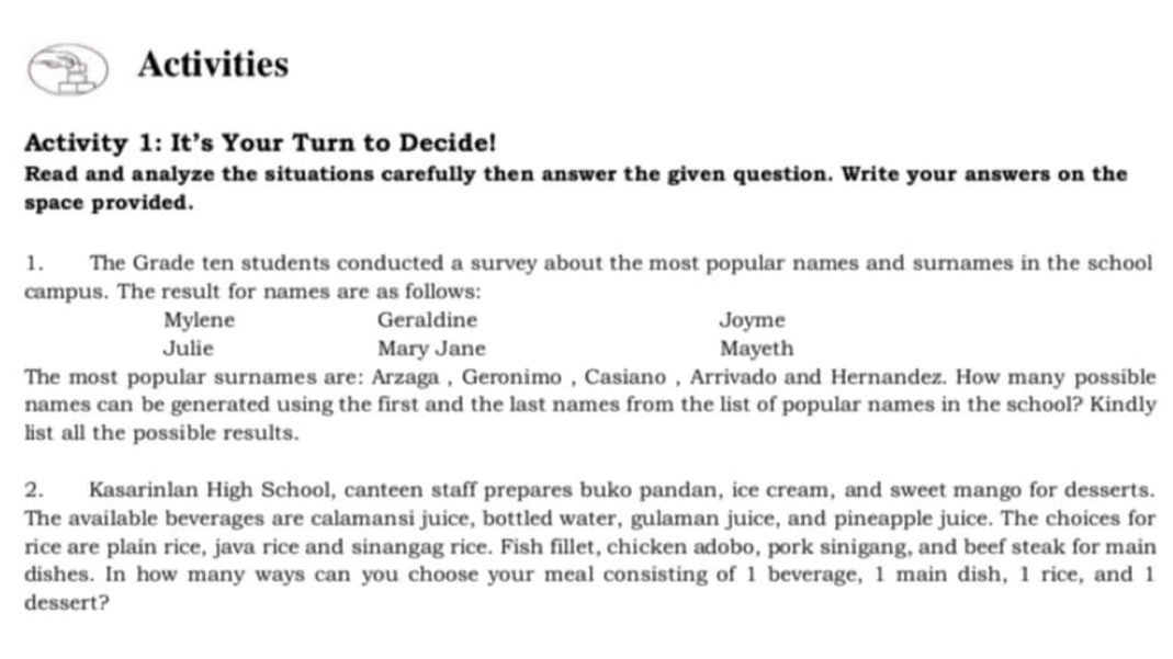 Activities 
Activity 1: It’s Your Turn to Decide! 
Read and analyze the situations carefully then answer the given question. Write your answers on the 
space provided. 
1. The Grade ten students conducted a survey about the most popular names and surnames in the school 
campus. The result for names are as follows: 
Mylene Geraldine Joyme 
Julie Mary Jane Mayeth 
The most popular surnames are: Arzaga , Geronimo , Casiano , Arrivado and Hernandez. How many possible 
names can be generated using the first and the last names from the list of popular names in the school? Kindly 
list all the possible results. 
2. Kasarinlan High School, canteen staff prepares buko pandan, ice cream, and sweet mango for desserts. 
The available beverages are calamansi juice, bottled water, gulaman juice, and pineapple juice. The choices for 
rice are plain rice, java rice and sinangag rice. Fish fillet, chicken adobo, pork sinigang, and beef steak for main 
dishes. In how many ways can you choose your meal consisting of 1 beverage, 1 main dish, 1 rice, and 1
dessert?