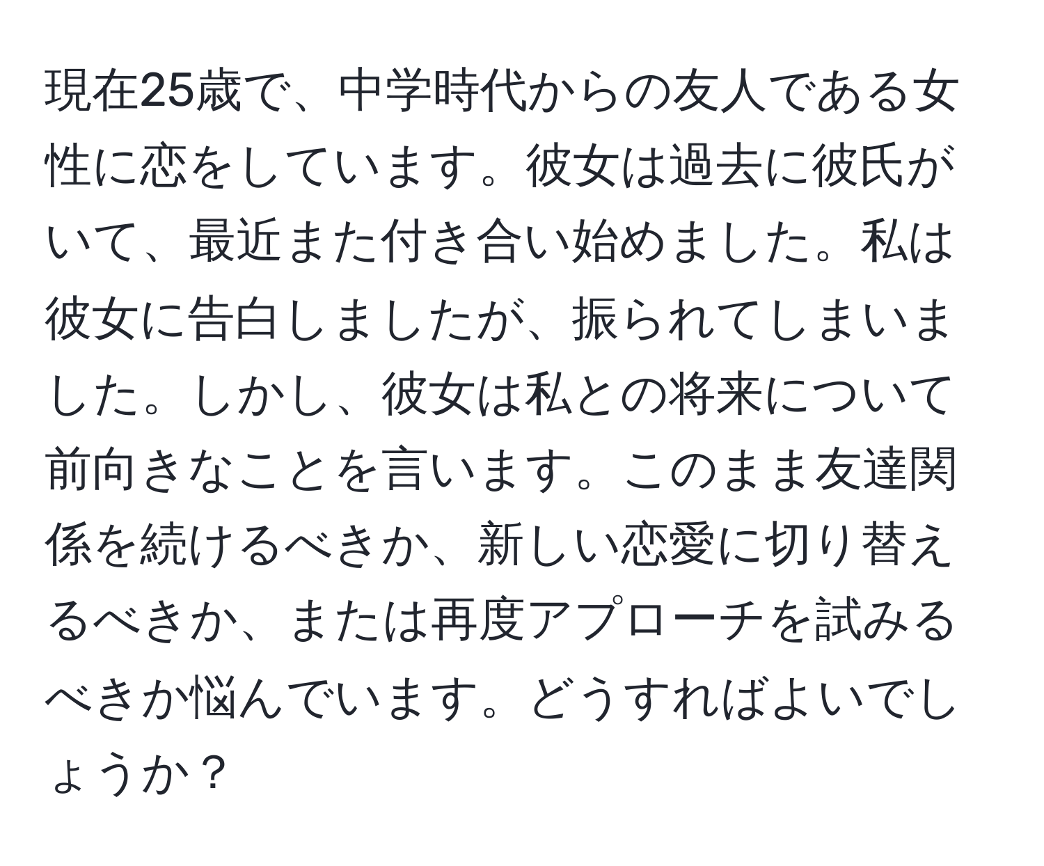 現在25歳で、中学時代からの友人である女性に恋をしています。彼女は過去に彼氏がいて、最近また付き合い始めました。私は彼女に告白しましたが、振られてしまいました。しかし、彼女は私との将来について前向きなことを言います。このまま友達関係を続けるべきか、新しい恋愛に切り替えるべきか、または再度アプローチを試みるべきか悩んでいます。どうすればよいでしょうか？