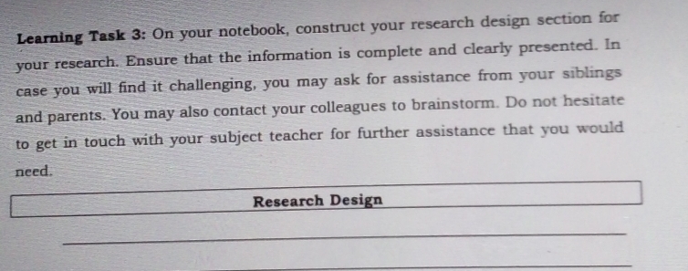 Learning Task 3: On your notebook, construct your research design section for 
your research. Ensure that the information is complete and clearly presented. In 
case you will find it challenging, you may ask for assistance from your siblings 
and parents. You may also contact your colleagues to brainstorm. Do not hesitate 
to get in touch with your subject teacher for further assistance that you would 
need. 
Research Design