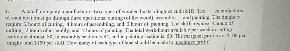 A small company manufacturers two types of wooden boats; dinghies and skiffs. The manufacturer 
of each boat must go through three operations: cutting (of the wood), assembly and painting. The dinghies 
require 2 hours of cutting, 4 hours of assembling, and 2 hours of painting. The skiffs require 4 hours of 
cutting, 2 hours of assembly, and 2 hours of painting. The total work- hours available per week in cutting 
section is at most 80, in assembly section is 84, and in painting section is 50. The marginal profits are $100 per 
dinghy and $150 per skiff. How many of each type of boat should be made to maximize profit?