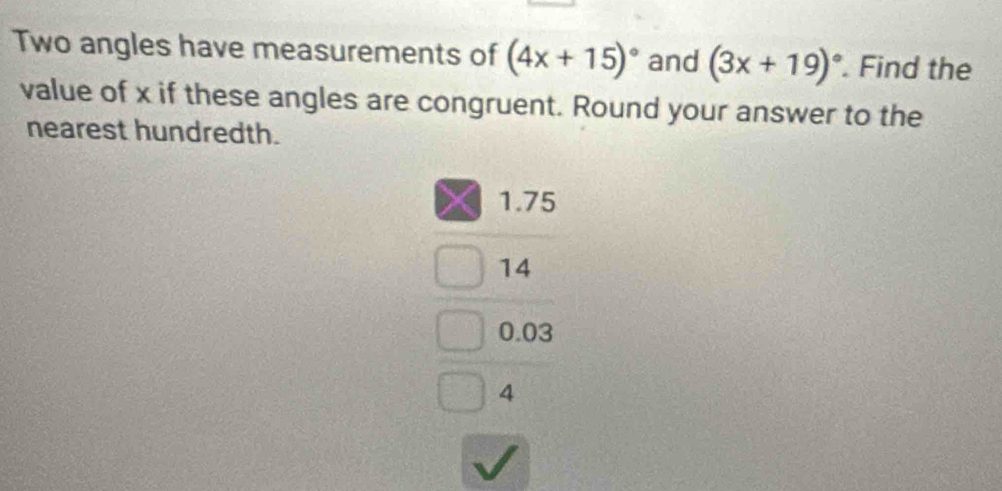 Two angles have measurements of (4x+15)^circ  and (3x+19)^circ . Find the
value of x if these angles are congruent. Round your answer to the
nearest hundredth.
1.75
14
0.03
4