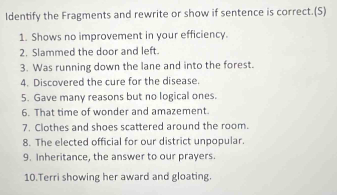 Identify the Fragments and rewrite or show if sentence is correct.(S) 
1. Shows no improvement in your efficiency. 
2. Slammed the door and left. 
3. Was running down the lane and into the forest. 
4. Discovered the cure for the disease. 
5. Gave many reasons but no logical ones. 
6. That time of wonder and amazement. 
7. Clothes and shoes scattered around the room. 
8. The elected official for our district unpopular. 
9. Inheritance, the answer to our prayers. 
10.Terri showing her award and gloating.