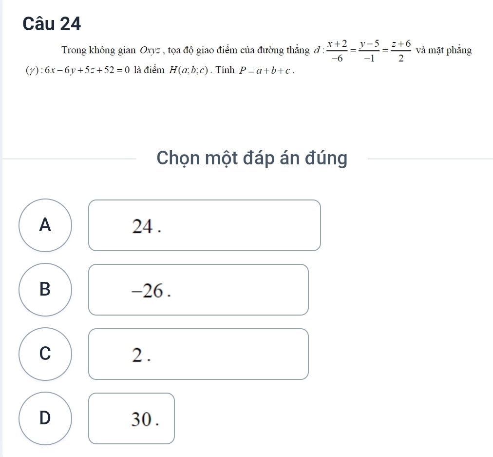 Trong không gian Oxyz , tọa độ giao điểm của đường thắng đ :  (x+2)/-6 = (y-5)/-1 = (z+6)/2  và mặt phẳng
(y): 6x-6y+5z+52=0 là điểm H(a;b;c). Tính P=a+b+c. 
Chọn một đáp án đúng
A 24.
B -26.
C 2.
D 30.