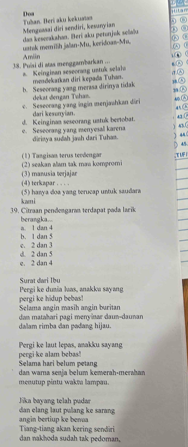 Don
Mitan
Tuhan. Beri aku kekuatan
A ⑪
Menguasai diri sendiri, kesunyian
dan keserakahan. Beri aku petunjuk selalu
untuk memilih jalan-Mu, keridoan-Mu,  ⑥
,ω ①
Amiin 5. 
38. Puisi di atas menggambarkan ...
. Keinginan seseorang untuk selalu 6,Ⓐ (
17.
mendekatkan diri kepada Tuhan.
b. Seseorang yang merasa dirinya tidak 38.∧
39.∧
dekat dengan Tuhan.
e. Seseorang yang ingin menjauhkan diri
40.∧
41.(A
dari kesunyian.
d. Keinginan seseorang untuk bertobat. 42.(
e. Seseorang yang menyesal karena
) 43.(
dirinya sudah jauh dari Tuhan.
) 44.(
45.
(1) Tangisan terus terdengar TIF/
(2) seakan alam tak mau kompromi
(3) manusia terjajar
(4) terkapar . . . .
(5) hanya doa yang terucap untuk saudara
kami
39. Citraan pendengaran terdapat pada larik
berangka...
a. 1 dan 4
b. 1 dan 5
c. 2 dan 3
d. 2 dan 5
e. 2 dan 4
Surat dari Ibu
Pergi ke dunia luas, anakku sayan
pergi ke hidup bebas!
Selama angin masih angin buritan
dan matahari pagi menyinar daun-daunan
dalam rimba dan padang hijau.
Pergi ke laut lepas, anakku sayan
pergi·ke alam bebas!
Selama hari belum petang
dan warna senja belum kemerah-merahan
menutup pintu waktu lampau.
Jika bayang telah pudar
dan elang laut pulang ke sarang
angin bertiup ke benua
Tiang-tiang akan kering sendiri
dan nakhoda sudah tak pedoman,