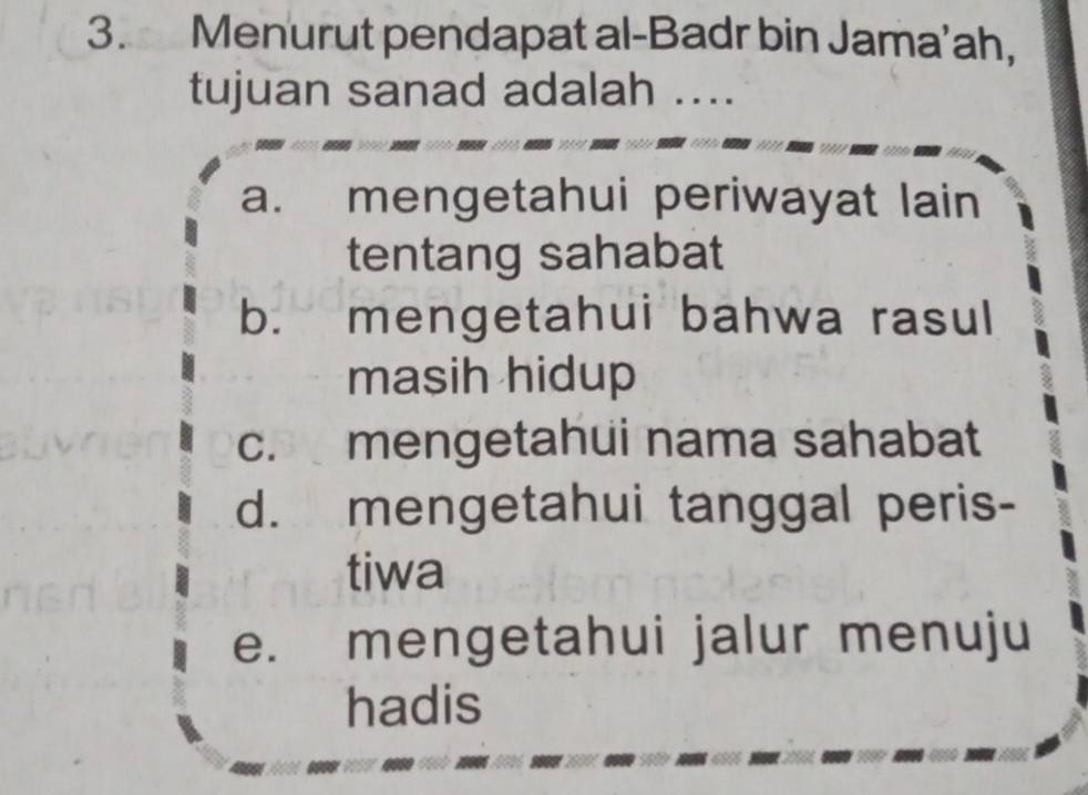 Menurut pendapat al-Badr bin Jama’ah,
tujuan sanad adalah ....
a. mengetahui periwayat lain
tentang sahabat
b. mengetahui bahwa rasul
masih hidup
c. mengetahui nama sahabat
d. mengetahui tanggal peris-
tiwa
e. mengetahui jalur menuju
hadis