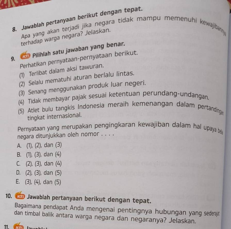 Jawablah pertanyaan berikut dengan tepat.
Apa yang akan terjadi jika negara tidak mampu memenuhi kewajibanny
terhadap warga negara? Jelaskan.
9. lsD Pilihlah satu jawaban yang benar.
Perhatikan pernyataan-pernyataan berikut.
(1) Terlibat dalam aksi tawuran.
(2) Selalu mematuhi aturan berlalu lintas.
(3) Senang menggunakan produk luar negeri.
(4) Tidak membayar pajak sesuai ketentuan perundang-undangan.
(5) Atlet bulu tangkis Indonesia meraih kemenangan dalam pertandingan
tingkat internasional.
Pernyataan yang merupakan pengingkaran kewajiban dalam hal upaya bela
negara ditunjukkan oleh nomor . . . .
A. (1),(2) , dan (3)
B. (1), (3) , dan (4)
C. (2), (3) , dan (4)
D. (2), (3) , dan (5)
E. (3), (4) , dan (5)
10. 1D Jawablah pertanyaan berikut dengan tepat.
Bagaimana pendapat Anda mengenai pentingnya hubungan yang sederajat
dan timbal balik antara warga negara dan negaranya? Jelaskan.
11. Cras