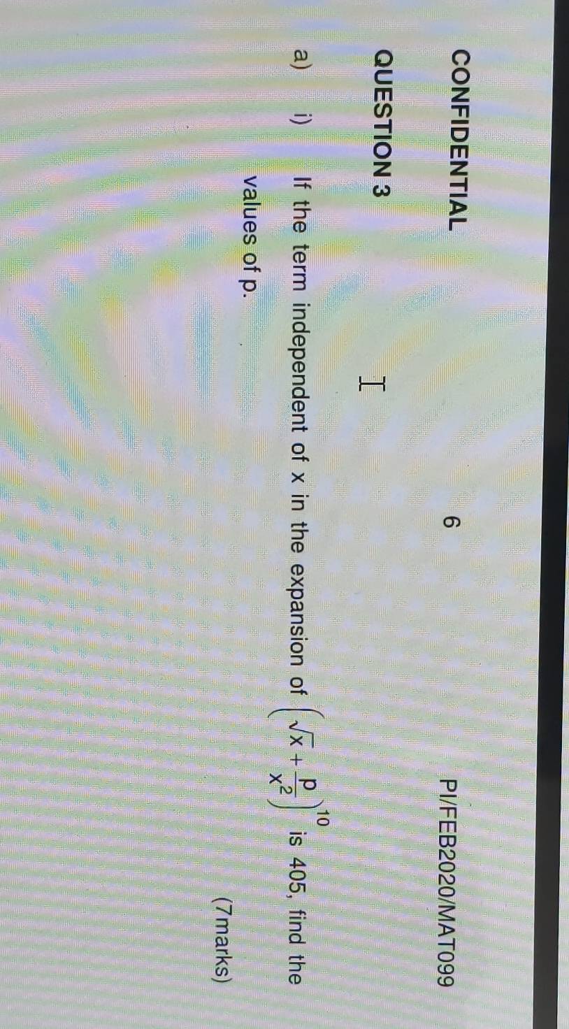 CONFIDENTIAL PI/FEB2020/MAT099 
QUESTION 3 
a) i) If the term independent of x in the expansion of (sqrt(x)+ p/x^2 )^10 is 405, find the 
values of p. 
(7marks)