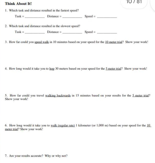 Think About It! 10 7 81 
1. Which task and distance resulted in the fastest speed? 
Task =_ Distance = _Speed =_ 
2. Which task and distance resulted in the slowest speed? 
Task = _Distance = _Speed =_ 
3. How far could you speed walk in 10 minutes based on your speed for the 10 meter trial? Show your work! 
4. How long would it take you to hop 30 meters based on your speed for the 5 meter trial? Show your work! 
5. How far could you travel walking backwards in 15 minutes based on your results for the 5 meter trial? 
Show your work! 
6. How long would it take you to walk (regular rate) 1 kilometer (or 1,000 m) based on your speed for the 10
meter trial? Show your work! 
7. Are your results accurate? Why or why not?