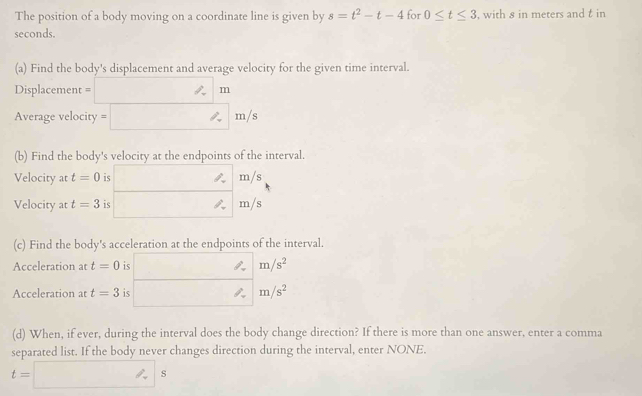 The position of a body moving on a coordinate line is given by s=t^2-t-4 for 0≤ t≤ 3 , with s in meters and t in
seconds. 
(a) Find the body's displacement and average velocity for the given time interval.
Displacement = m
Average velocity = m/s
(b) Find the body's velocity at the endpoints of the interval. 
Velocity at t=0 is m/s
Velocity at t=3 is m/s
(c) Find the body's acceleration at the endpoints of the interval. 
Acceleration at t=0 is m/s^2
Acceleration at t=3 is m/s^2
(d) When, if ever, during the interval does the body change direction? If there is more than one answer, enter a comma 
separated list. If the body never changes direction during the interval, enter NONE.
t=□ s
∴ ∠ D,45°