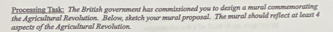 Processing Task: The British government has commissioned you to design a mural commemorating 
the Agricultural Revolution. Below, sketch your mural proposal. The mural should reflect at least 4
aspects of the Agricultural Revolution.