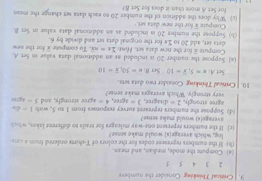 Critical Thinking Consider the numbers
2 3 4 5 5
(a) Compute the mode, median, and mean. 
(b) If the numbers represent codes for the colors of T-shirts ordered from a ca 
log, which average(s) would make sense? 
(c) If the numbers represent one-way mileages for trails to different lakes, which 
average(s) would make sense? 
(d) Suppose the numbers represent survey responses from 1 to 5, with 1- dis- 
agree strongly, 2= disagree, 3= agree, 4=
very strongly. Which averages make sense? agree strongly, and 5= agree 
10. | Critical Thinking Consider two data sets. 
Set A: n=5; overline x=10 Set B: n=50; overline x=10
(a) Suppose the number 20 is included as an additional data value in Set A. 
Compute for the new data set. Hint sumlimits x=noverline x. To compute overline x for the new 
data set, add 20 to Σx for the original data set and divide by 6. 
(b) Suppose the number 20 is included as an additional data value in Set B. 
Compute overline x for the new data set. 
(c) Why does the addition of the number 20 to each data set change the mean 
for Set A more than it does for Set B?