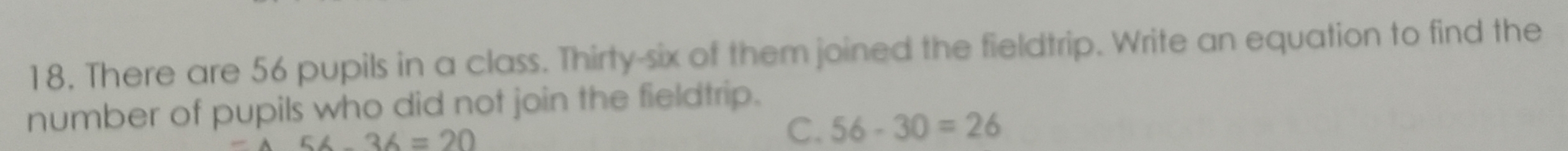 18, There are 56 pupils in a class. Thirty-six of them joined the fieldtrip. Write an equation to find the
number of pupils who did not join the fieldtrip.
56-36=20
C. 56-30=26