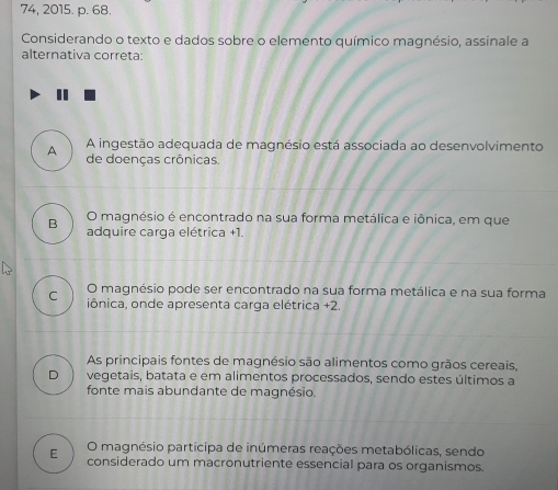 74, 2015. p. 68.
Considerando o texto e dados sobre o elemento químico magnésio, assinale a
alternativa correta:
A ingestão adequada de magnésio está associada ao desenvolvimento
A de doenças crônicas.
O magnésio é encontrado na sua forma metálica e iônica, em que
B adquire carga elétrica +1.
O magnésio pode ser encontrado na sua forma metálica e na sua forma
C iônica, onde apresenta carga elétrica +2.
As principais fontes de magnésio são alimentos como grãos cereais,
D vegetais, batata e em alimentos processados, sendo estes últimos a
fonte mais abundante de magnésio.
O magnésio participa de inúmeras reações metabólicas, sendo
E considerado um macronutriente essencial para os organismos.