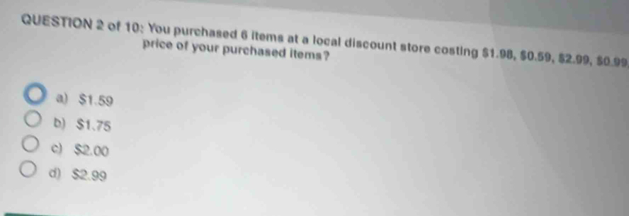 of 10: You purchased 6 items at a local discount store costing $1.98, $0.59, $2.99, $0.99
price of your purchased items?
a) $1.59
b) $1.75
c) $2.00
d) $2.99