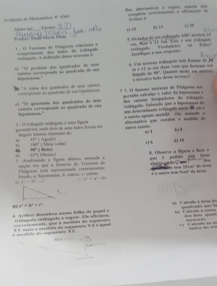 Das alternativas a seguir, aquela que
Avaliação de Matemática 0° ANO completa corretamente a afirmação de
Arthur és
Aluaa (a): Turma!
Profa): Sônia Maria Diniz a ) 10 b) 15 e) 20
o  
5. Os lados de um triângulo ABC medem 15
1 . O Teorema de Pitágoras relaciona o em, 9em e 12 em. Este é um triângulo Fabo?
comprimento dos lados do triângulo
retângulo. Verdadeiro ou
Justifique a sun resposta:
retângulo. A definição desse teorema é:
a) 'O produto dos quadrados de seus 6. Um terreno triângulo tem frentes de 14
catétos corresponde ao quadrado de sua m e 12 m em duas ruas que formam um
hipotenusa." ângulo de 90° , Quanto mede, em metros.
'A soma dos quadrados de seus catetos o terceiro lado desse terreno?
corresponde ao quadrado de sua hipotenusa. 7 7. O famoso teorema de Pitágoras nos
permite calcular o valor da hipotenusa e
c) ''O quociente dos quadrados de seus dos catetos formadores do triângulo
catetos corresponde ao quadrado de sua retângulo. Sabendo que a hipotenusa de
hipotenusa." um determinado triângulo mede 70 cm e
o cateto oposto med66 cm,assinale a
2 - O triângulo retângulo é uma figura
geométrica, onde dois de seus lados forma um alternativa que contém a medida do
ângulo interno chamado de: outro cáteto:
a) 45° ( Agudo) a) 4 b) 8
b) 180° ( Meia volta) c) 6 d) 10
a 90° ( Reto)
d) 65°( Obtuso) 8. Observe a figura e faça o
∠ P
3 -Analisando a figura abaixo, assinale a dos
opção em que a fórmula do Teorema de que é pedido nos itens
a sos tem 25cm^3
Pitágoras está representada corretamente: abaixo nade um de área
Sendo, a: hipotenusa, b: cateto, c: cateto. de área:
1 ) c^2=a^2+b^2 e o outro tem 9cm^3
a) a^2=b^2· c^2.
a^2=b^2+c^2
a) Calcule a área do
4. Arthur desenhou numa folha de papel o quadrado que fa
triângulo retângulo a seguir. Ele afirmou, b) Calcule a soma
corretamente, que a médida do segmento        i   qu   menores.
X Y mais a medida do segmento YZ é igual
lados d o  tri 
à medida do segmento XZ . c) Calcule as m