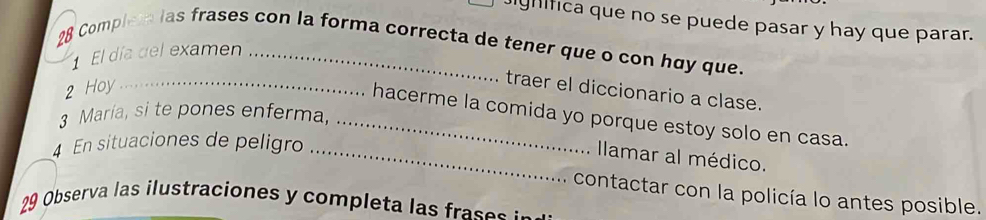 ighifica que no se puede pasar y hay que parar. 
28 Complete las frases con la forma correcta de tener que o con huy que. 
El día del examen 
2 Hoy_ 
traer el diccionario a clase. 
3 María, si te pones enferma, 
_hacerme la comida yo porque estoy solo en casa. 
4 En situaciones de peligro_ 
Ilamar al médico. 
contactar con la policía lo antes posible. 
9 Observa las ilustraciones y completa las rae