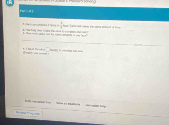 tA 
00t Präctice z. Problem Sölving 
Part 1 of 2 
A robol can complete 8 tasks in  3/4  hour. Each task takes the same amount of time. 
a. How long does it take the robut to complete one task? 
b. How many tasks can the robut complete in one hour? 
a. It takes the robot □ hour(x) to complete one task. 
(Simplity your ansiwer) 
Help me solve this View an example Get more help - 
Review Progress