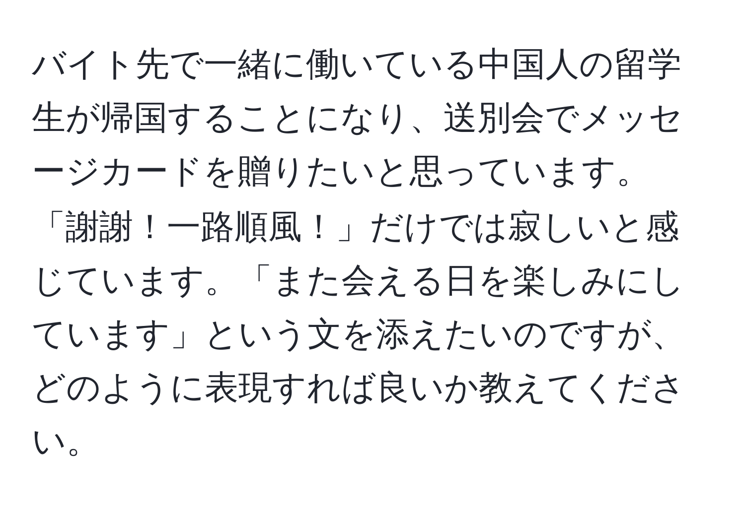 バイト先で一緒に働いている中国人の留学生が帰国することになり、送別会でメッセージカードを贈りたいと思っています。「謝謝！一路順風！」だけでは寂しいと感じています。「また会える日を楽しみにしています」という文を添えたいのですが、どのように表現すれば良いか教えてください。