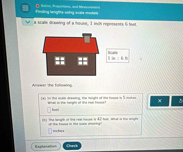 Ratios, Proportions, and Measurement 
Finding lengths using scale models 
a scale drawing of a house, 1 inch represents 6 feet. 
Answer the following. 
(a) In the scale drawing, the height of the house is 5 inches. × 
What is the height of the real house?
feet
(b) The length of the real house is 42 feet. What is the length 
of the house in the scale drawing?
Inches
Explanation Check