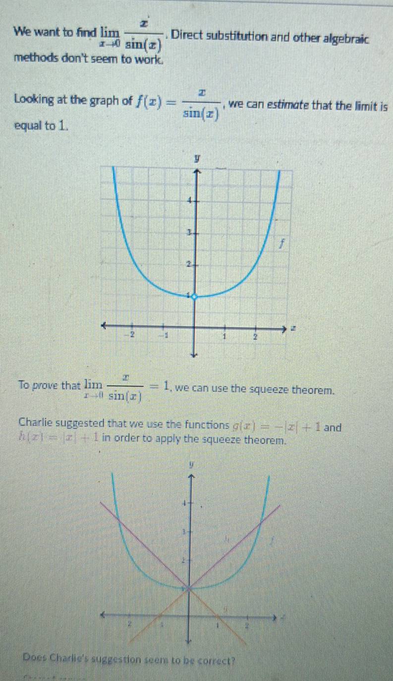 We want to find limlimits _xto 0 x/sin (x) . Direct substitution and other algebraic 
methods don't seem to work. 
Looking at the graph of f(x)= x/sin (x)  , we can estimote that the limit is 
equal to 1. 
To prove that limlimits _xto 0 x/sin (x) =1 , we can use the squeeze theorem. 
Charlie suggested that we use the functions g(x)=-|x|+1 and
h(x)=|x|+1 in order to apply the squeeze theorem. 
Does Charlie's suggestion seem to be correct?