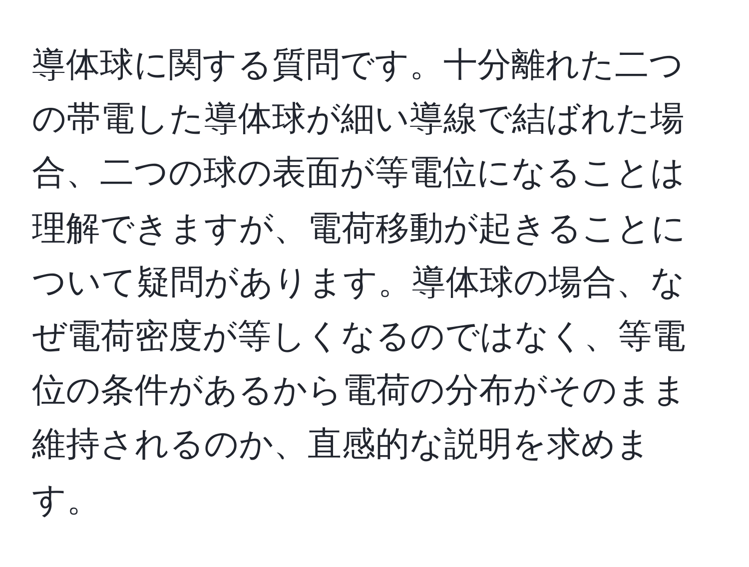 導体球に関する質問です。十分離れた二つの帯電した導体球が細い導線で結ばれた場合、二つの球の表面が等電位になることは理解できますが、電荷移動が起きることについて疑問があります。導体球の場合、なぜ電荷密度が等しくなるのではなく、等電位の条件があるから電荷の分布がそのまま維持されるのか、直感的な説明を求めます。