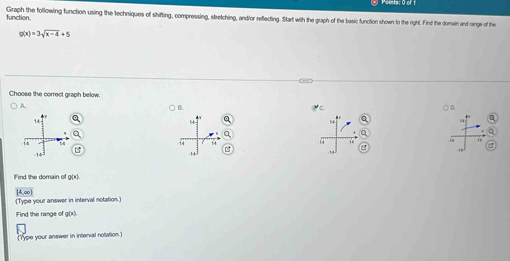 Graph the following function using the techniques of shifting, compressing, stretching, and/or reflecting. Start with the graph of the basic function shown to the right. Find the domain and range of the
function.
g(x)=3sqrt(x-4)+5
Choose the correct graph below.
A.
B.
C.
D.


Find the domain of g(x).
[4,∈fty )
(Type your answer in interval notation.)
Find the range of g(x). 
(Type your answer in interval notation.)