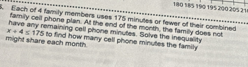 180 185 190 195 200 205 21. Each of 4 family members uses 175 minutes or fewer of their combined 
family cell phone plan. At the end of the month, the family does not
x/ 4≤ 175
have any remaining cell phone minutes. Solve the inequality 
might share each month. to find how many cell phone minutes the family