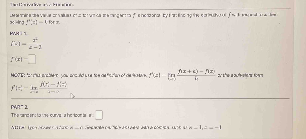 The Derivative as a Function. 
Determine the value or values of x for which the tangent to f is horizontal by first finding the derivative of f with respect to x then 
solving f'(x)=0 for x. 
PART 1.
f(x)= x^2/x-3 
f'(x)=□
NOTE: for this problem, you should use the definition of derivative, f'(x)=limlimits _hto 0 (f(x+h)-f(x))/h  or the equivalent form
f'(x)=limlimits _zto x (f(z)-f(x))/z-x 
PART 2. 
The tangent to the curve is horizontal at: □ 
NOTE: Type answer in form x=c Separate multiple answers with a comma, such as x=1, x=-1