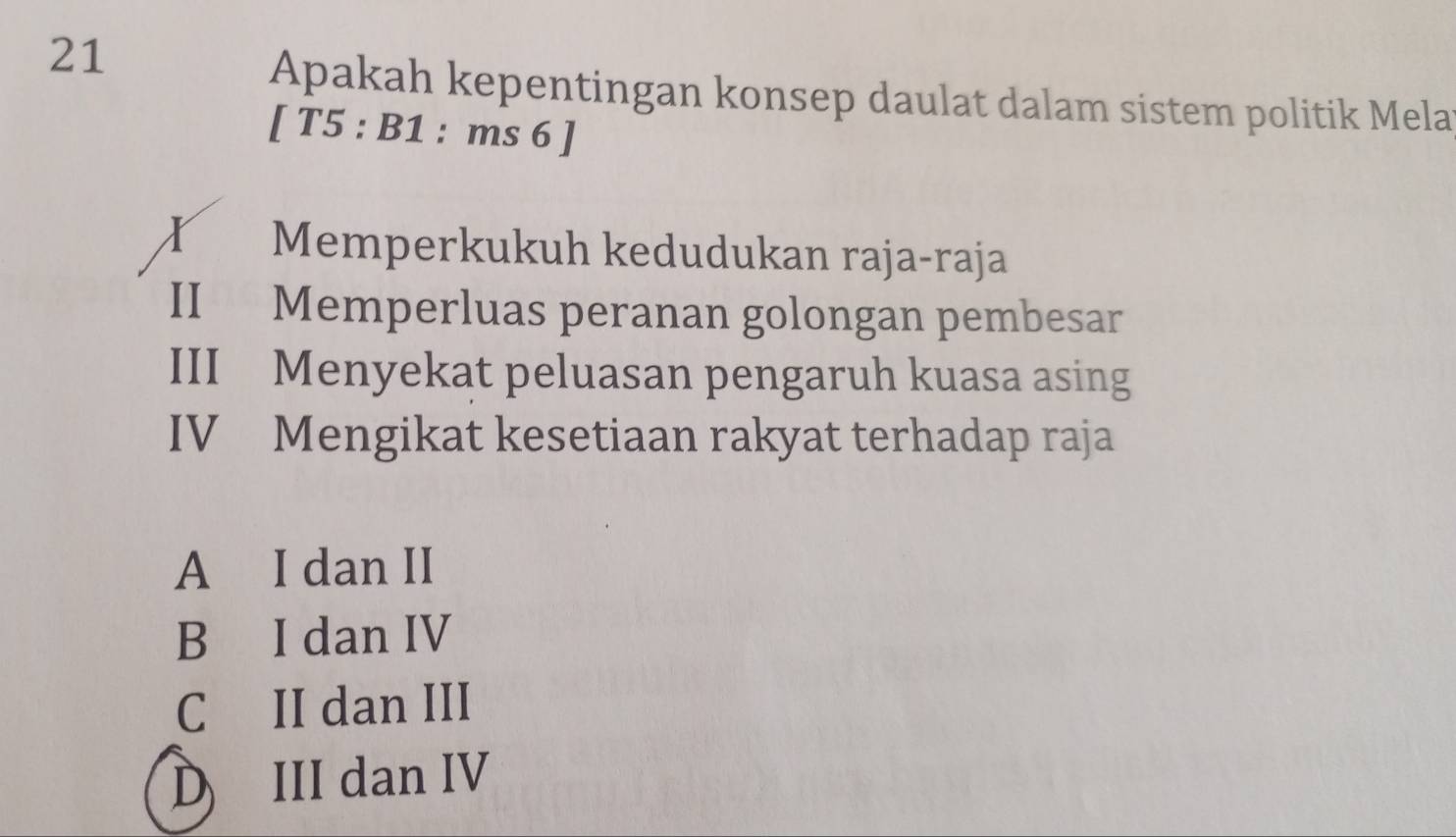 Apakah kepentingan konsep daulat dalam sistem politik Mela
[ T5 : B1 : ms 6 ]
x Memperkukuh kedudukan raja-raja
II Memperluas peranan golongan pembesar
III Menyekat peluasan pengaruh kuasa asing
IV Mengikat kesetiaan rakyat terhadap raja
A I dan II
B I dan IV
C II dan III
D III dan IV