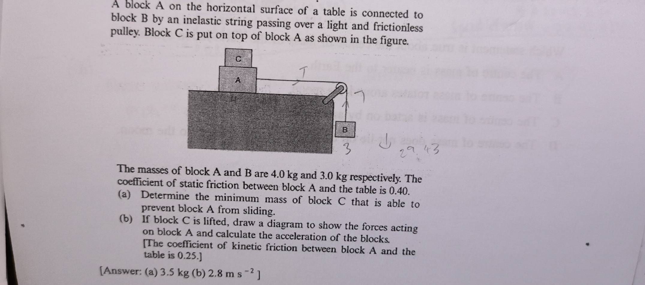 A block A on the horizontal surface of a table is connected to 
block B by an inelastic string passing over a light and frictionless 
pulley. Block C is put on top of block A as shown in the figure. 
The masses of block A and B are 4.0 kg and 3.0 kg respectively. The 
coefficient of static friction between block A and the table is 0.40. 
(a) Determine the minimum mass of block C that is able to 
prevent block A from sliding. 
(b) If block C is lifted, draw a diagram to show the forces acting 
on block A and calculate the acceleration of the blocks. 
[The coefficient of kinetic friction between block A and the 
table is 0.25.]
[Answer: (a) 3.5 kg (b) 2.8ms^(-2)]