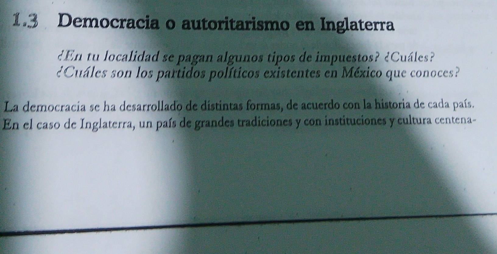 1.3 Democracia o autoritarismo en Inglaterra 
¿En tu localidad se pagan algunos tipos de impuestos? ¿Cuáles? 
¿Cuales son los partidos políticos existentes en México que conoces? 
La democracia se ha desarrollado de distintas formas, de acuerdo con la historia de cada país. 
En el caso de Inglaterra, un país de grandes tradiciones y con instituciones y cultura centena-