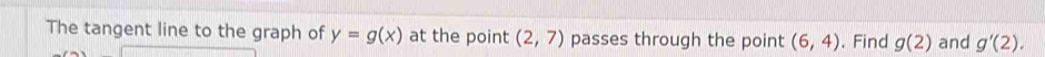 The tangent line to the graph of y=g(x) at the point (2,7) passes through the point (6,4). Find g(2) and g'(2).