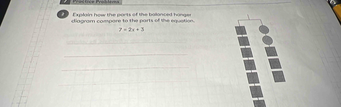 Practice Problems 
2 Explain how the parts of the balanced hanger 
diagram compare to the parts of the equation.
7=2x+3
_ 
_ 
_ 
_