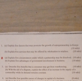 Explain five factors that may promsote the growth of entrepreneurship in Kenya (10 mks) 
(b) Explain five services that may be offered by wholesallers to retailers. (10 mks) 
(a) Explain five crcumstances under which a partnership may be dissolved. (10 mks) 
(b) Explain five advantages of goverament involvement in business. (10 mks) 
3. (a) Describe five benefits ft a consumer may got from waehousing (10 mks) 
(b) With the aid of a diagram, explain the effect of an increase in the supply of a (10 mks) 
cowmod re while its demand remirs constant . 
4. (a) Describe four possible causes of changes in capital of a business. (8 mks)