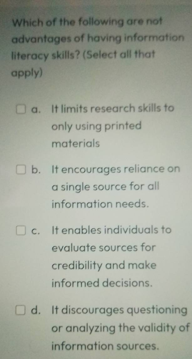 Which of the following are not
advantages of having information
literacy skills? (Select all that
apply)
a. It limits research skills to
only using printed
materials
b. It encourages reliance on
a single source for all
information needs.
c. It enables individuals to
evaluate sources for
credibility and make
informed decisions.
d. It discourages questioning
or analyzing the validity of
information sources.