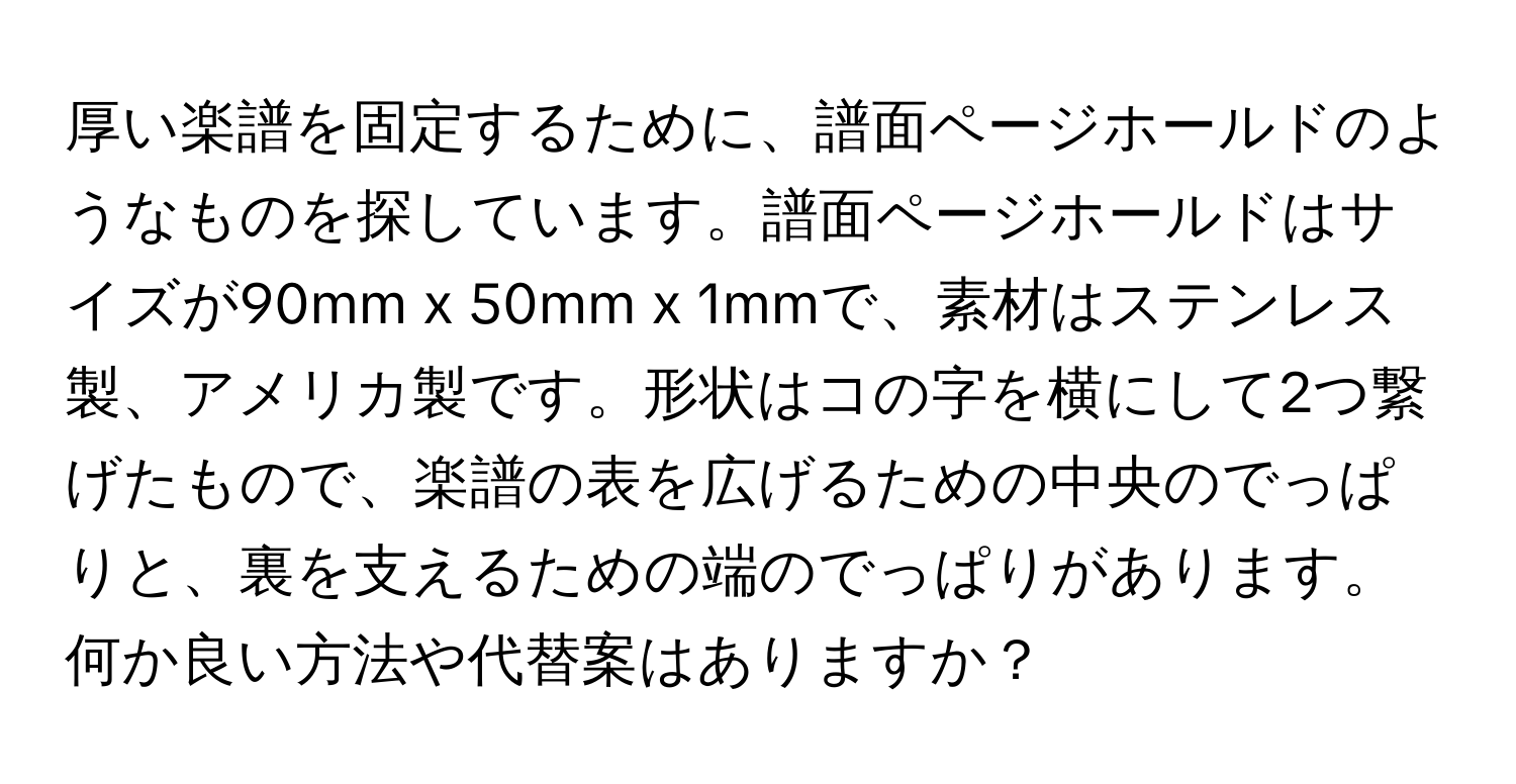 厚い楽譜を固定するために、譜面ページホールドのようなものを探しています。譜面ページホールドはサイズが90mm x 50mm x 1mmで、素材はステンレス製、アメリカ製です。形状はコの字を横にして2つ繋げたもので、楽譜の表を広げるための中央のでっぱりと、裏を支えるための端のでっぱりがあります。何か良い方法や代替案はありますか？