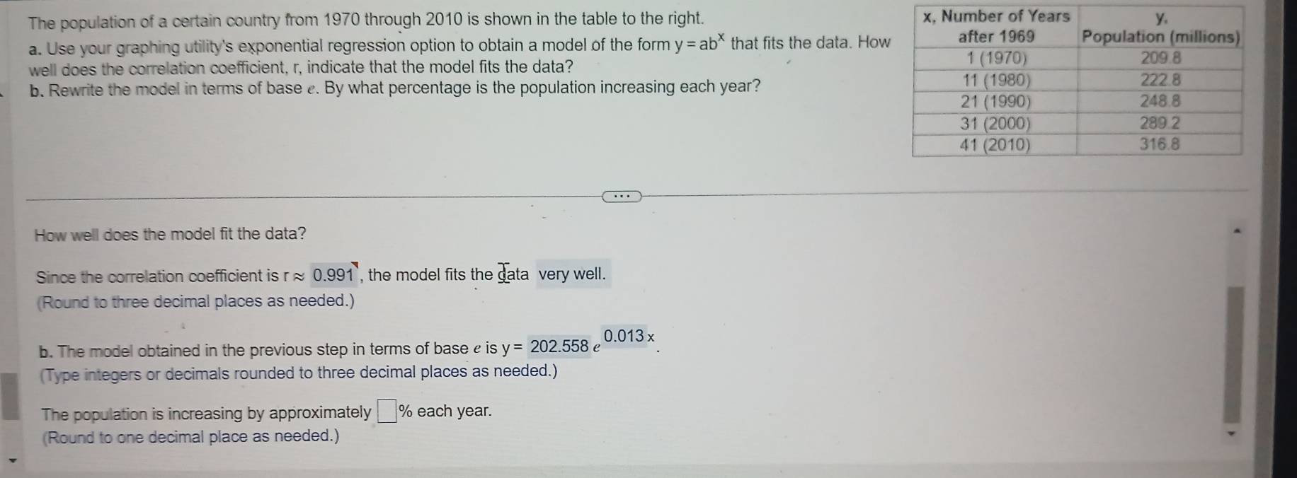 The population of a certain country from 1970 through 2010 is shown in the table to the right. 
a. Use your graphing utility's exponential regression option to obtain a model of the form y=ab^x that fits the data. How 
well does the correlation coefficient, r, indicate that the model fits the data? 
b. Rewrite the model in terms of base . By what percentage is the population increasing each year? 
How well does the model fit the data? 
Since the correlation coefficient is rapprox 0.991 , the model fits the data very well. 
(Round to three decimal places as needed.) 
b. The model obtained in the previous step in terms of base is y=202.558e 0.013x
(Type integers or decimals rounded to three decimal places as needed.) 
The population is increasing by approximately □ % each year. 
(Round to one decimal place as needed.)